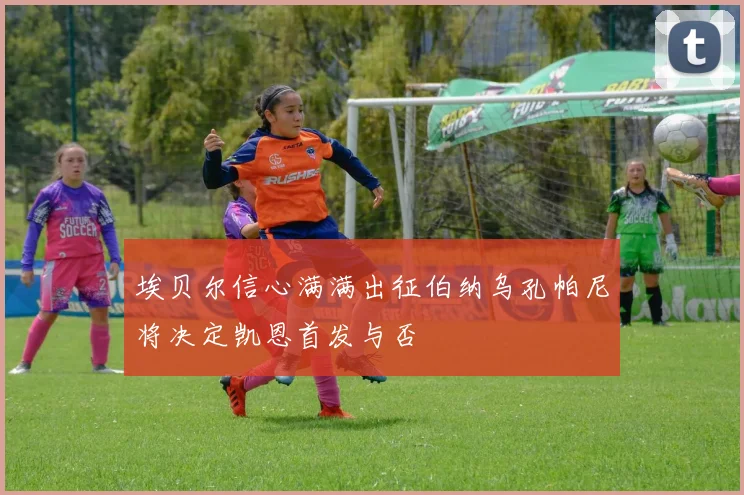 埃贝尔信心满满出征伯纳乌孔帕尼将决定凯恩首发与否