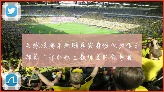 足球报揭示韩鹏真实身份仅为俱乐部员工并非独立教练团队领导者